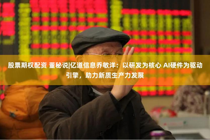 股票期权配资 董秘说|亿道信息乔敏洋：以研发为核心 AI硬件为驱动引擎，助力新质生产力发展