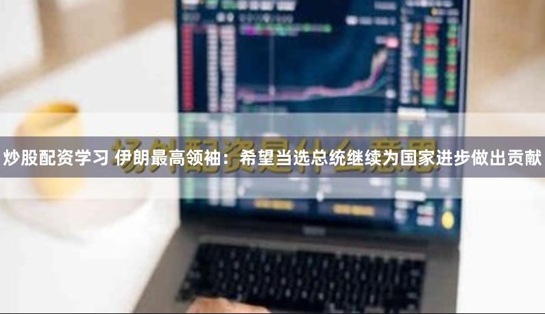 炒股配资学习 伊朗最高领袖：希望当选总统继续为国家进步做出贡献