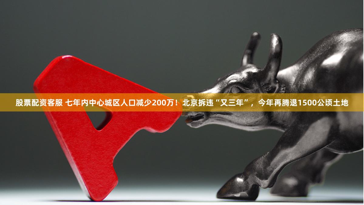 股票配资客服 七年内中心城区人口减少200万！北京拆违“又三年”，今年再腾退1500公顷土地
