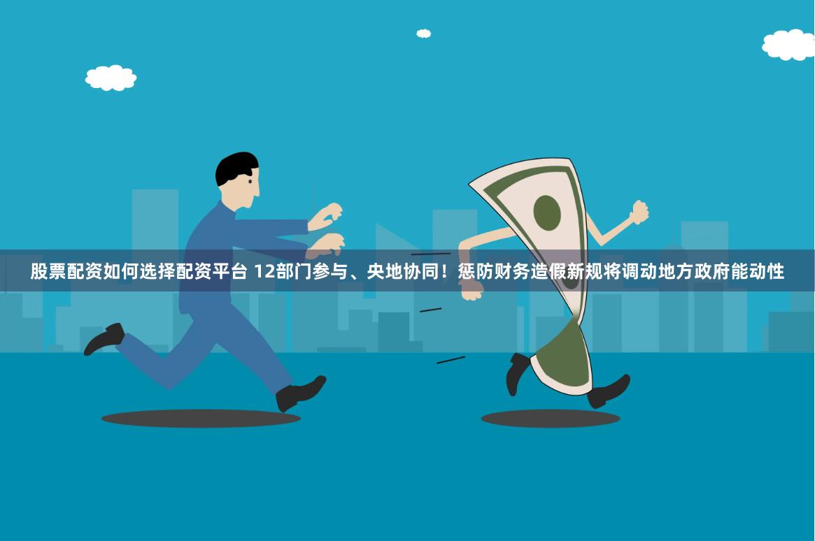 股票配资如何选择配资平台 12部门参与、央地协同！惩防财务造假新规将调动地方政府能动性