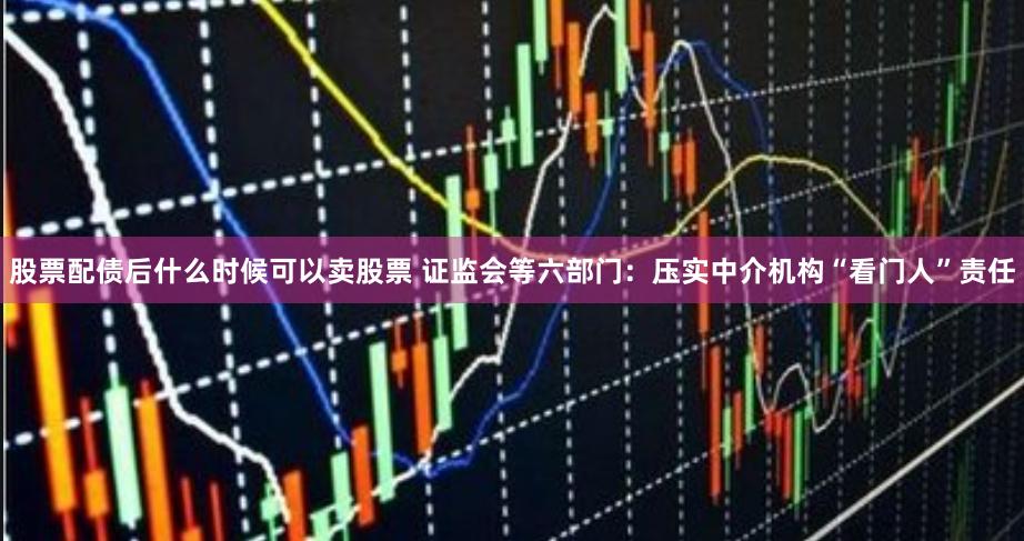股票配债后什么时候可以卖股票 证监会等六部门：压实中介机构“看门人”责任