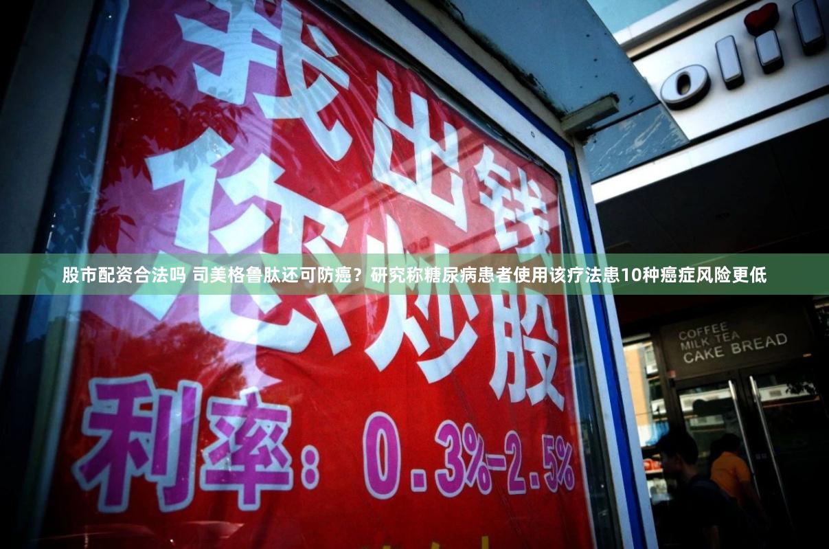 股市配资合法吗 司美格鲁肽还可防癌？研究称糖尿病患者使用该疗法患10种癌症风险更低