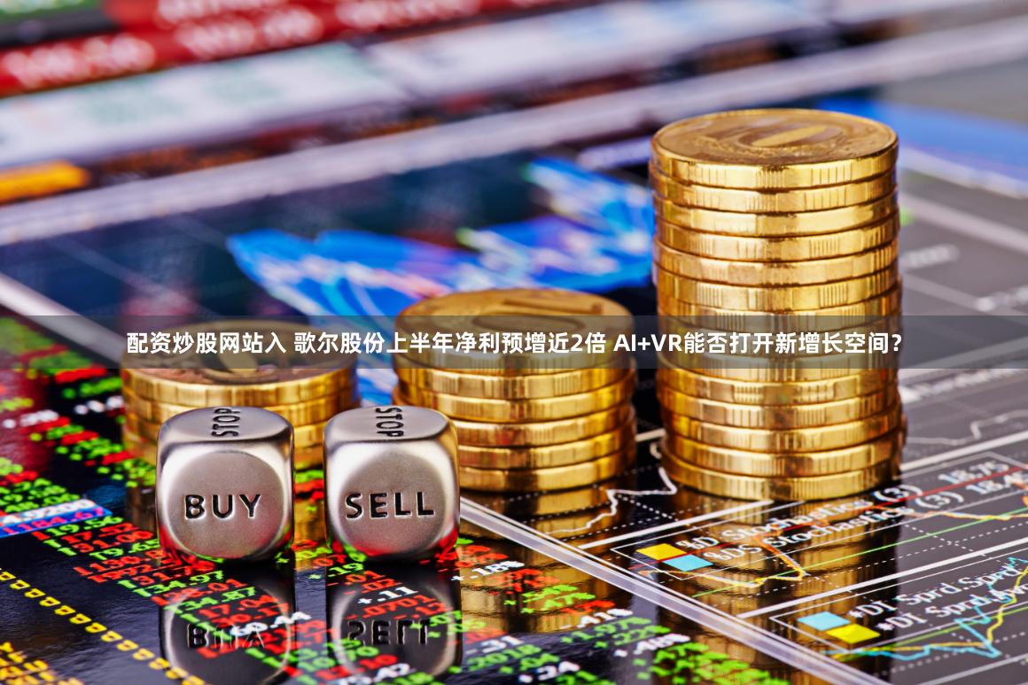 配资炒股网站入 歌尔股份上半年净利预增近2倍 AI+VR能否打开新增长空间？