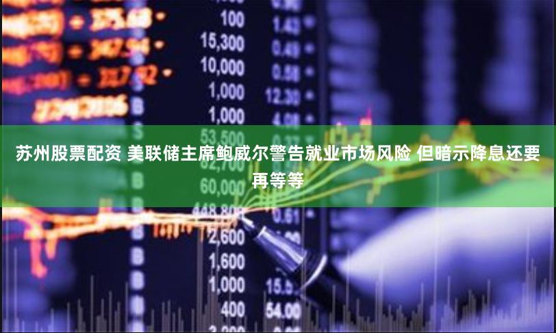 苏州股票配资 美联储主席鲍威尔警告就业市场风险 但暗示降息还要再等等