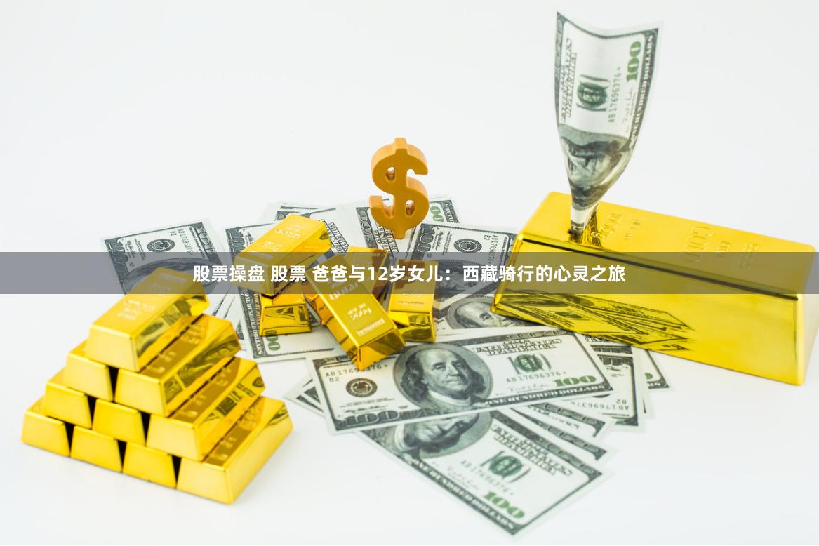 股票操盘 股票 爸爸与12岁女儿：西藏骑行的心灵之旅