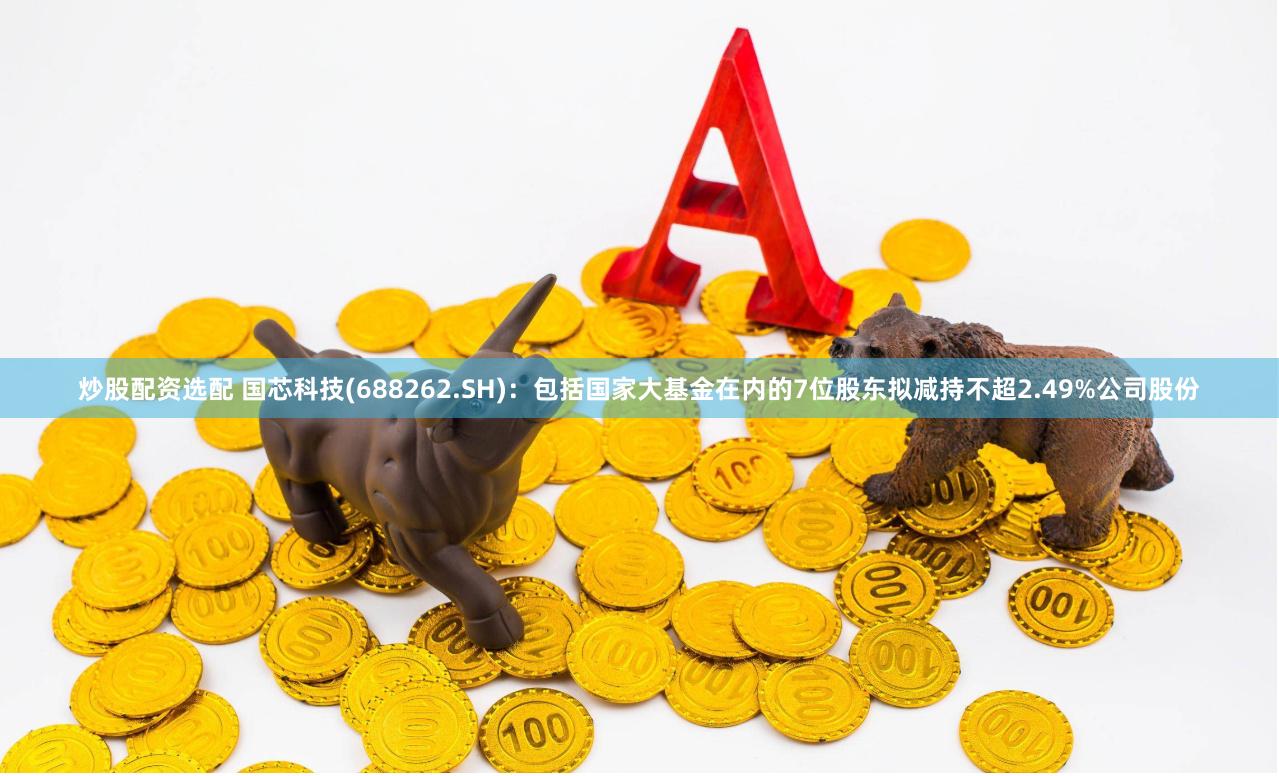 炒股配资选配 国芯科技(688262.SH)：包括国家大基金在内的7位股东拟减持不超2.49%公司股份