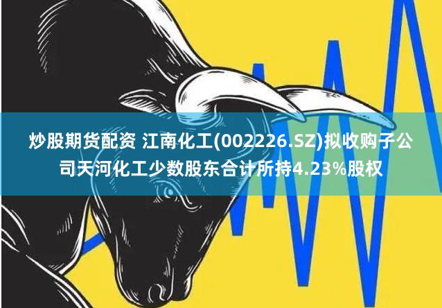 炒股期货配资 江南化工(002226.SZ)拟收购子公司天河化工少数股东合计所持4.23%股权