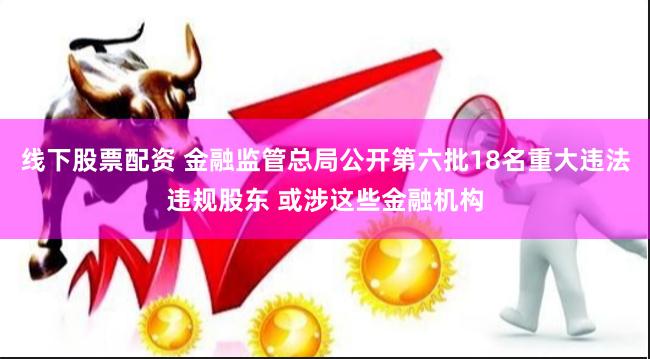 线下股票配资 金融监管总局公开第六批18名重大违法违规股东 或涉这些金融机构