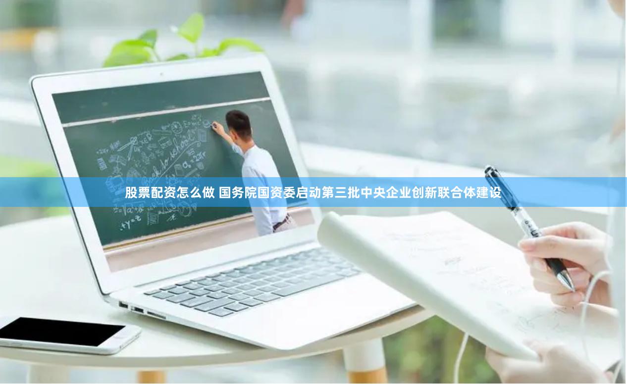 股票配资怎么做 国务院国资委启动第三批中央企业创新联合体建设