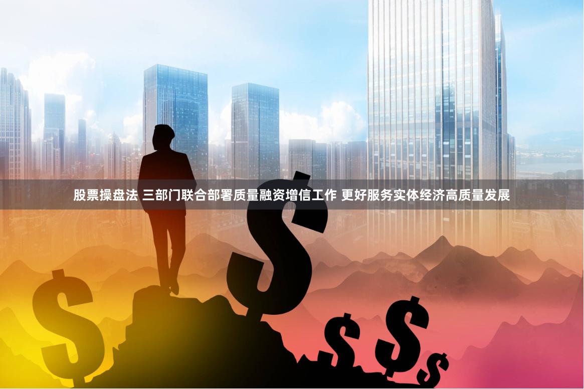 股票操盘法 三部门联合部署质量融资增信工作 更好服务实体经济高质量发展