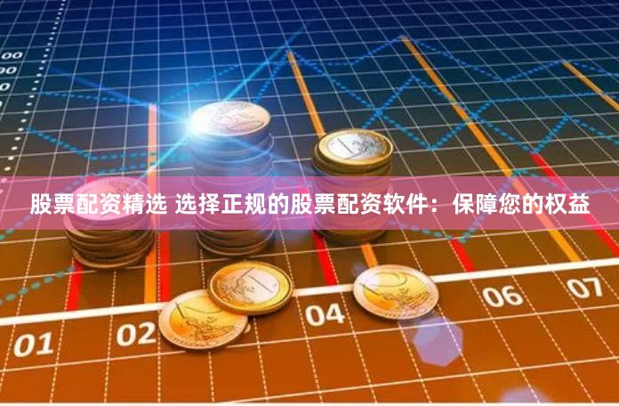 股票配资精选 选择正规的股票配资软件：保障您的权益