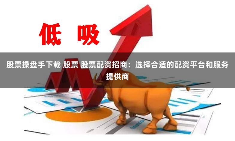 股票操盘手下载 股票 股票配资招商：选择合适的配资平台和服务提供商
