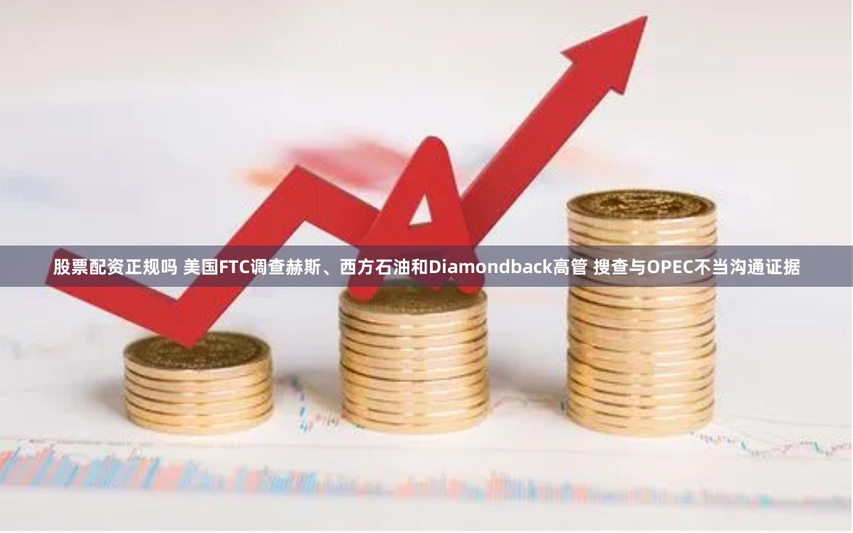 股票配资正规吗 美国FTC调查赫斯、西方石油和Diamondback高管 搜查与OPEC不当沟通证据