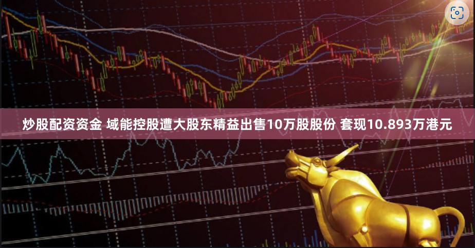 炒股配资资金 域能控股遭大股东精益出售10万股股份 套现10.893万港元