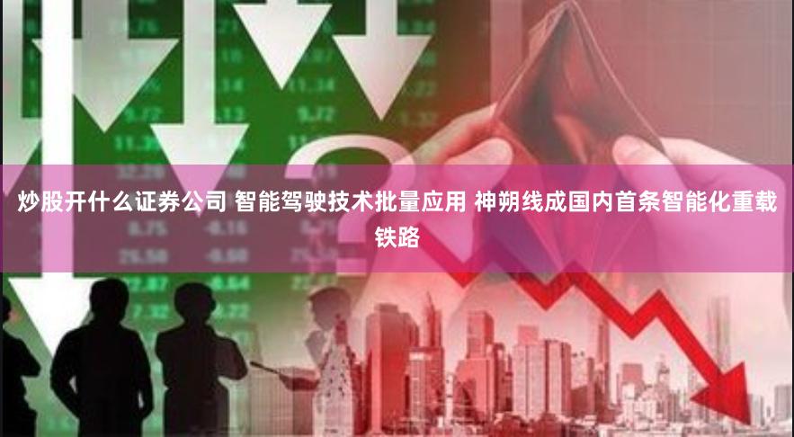 炒股开什么证券公司 智能驾驶技术批量应用 神朔线成国内首条智能化重载铁路