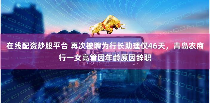 在线配资炒股平台 再次被聘为行长助理仅46天，青岛农商行一女高管因年龄原因辞职