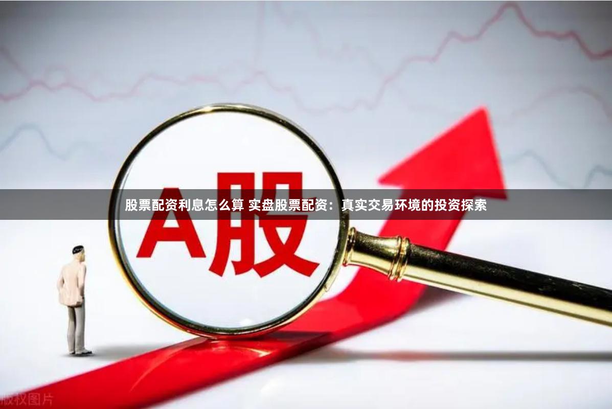股票配资利息怎么算 实盘股票配资：真实交易环境的投资探索