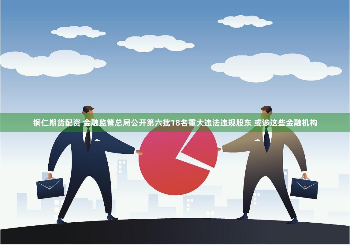 铜仁期货配资 金融监管总局公开第六批18名重大违法违规股东 或涉这些金融机构