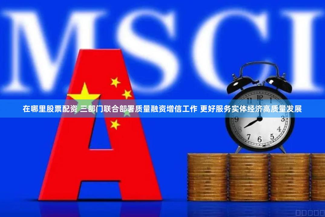 在哪里股票配资 三部门联合部署质量融资增信工作 更好服务实体经济高质量发展