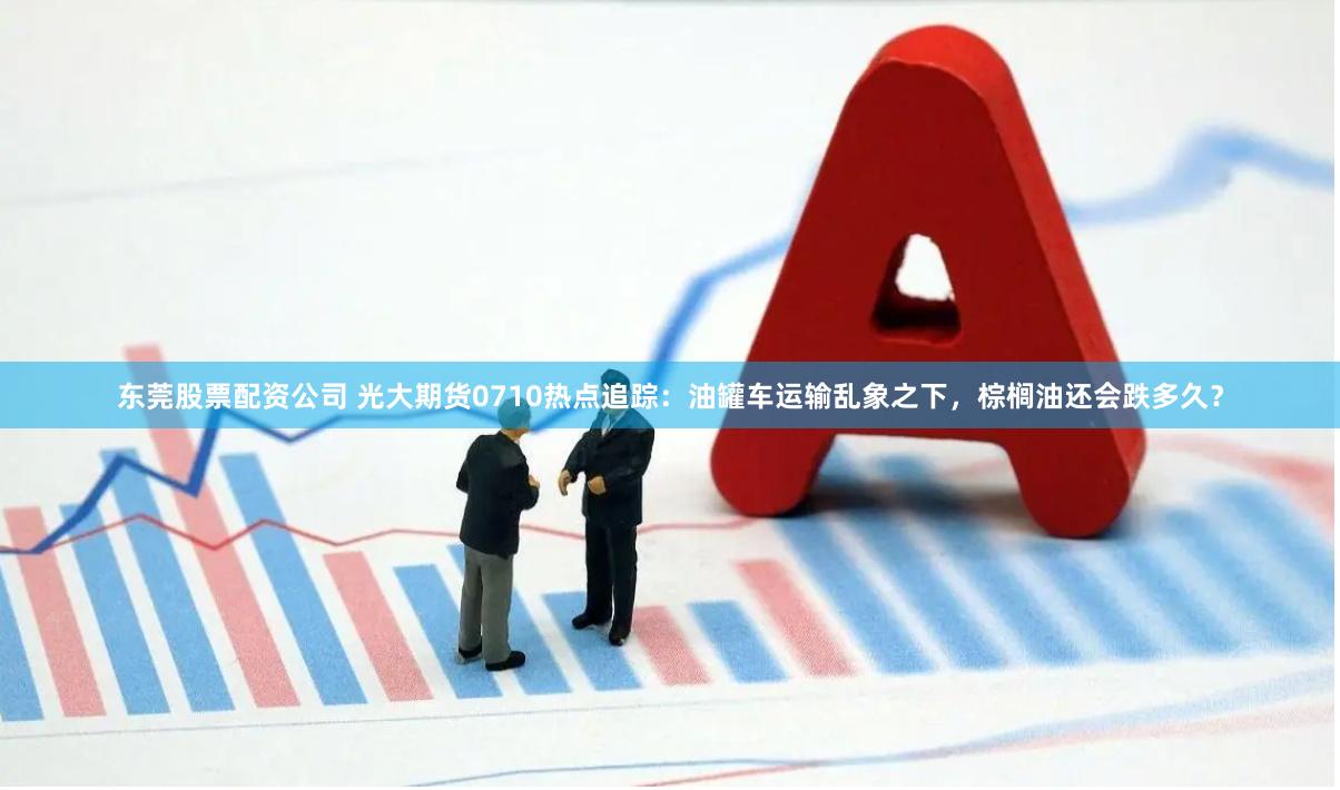 东莞股票配资公司 光大期货0710热点追踪：油罐车运输乱象之下，棕榈油还会跌多久？