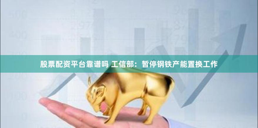 股票配资平台靠谱吗 工信部：暂停钢铁产能置换工作