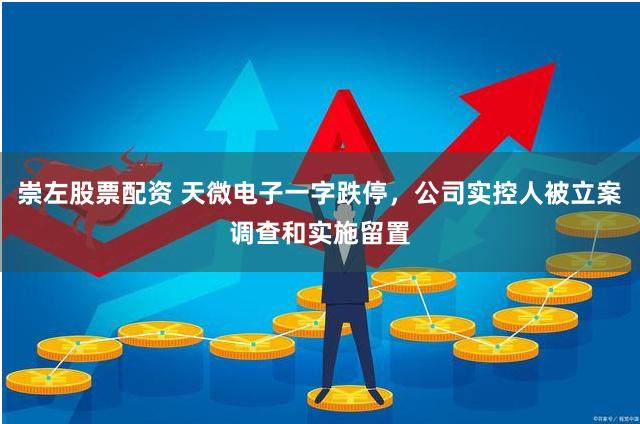 崇左股票配资 天微电子一字跌停，公司实控人被立案调查和实施留置
