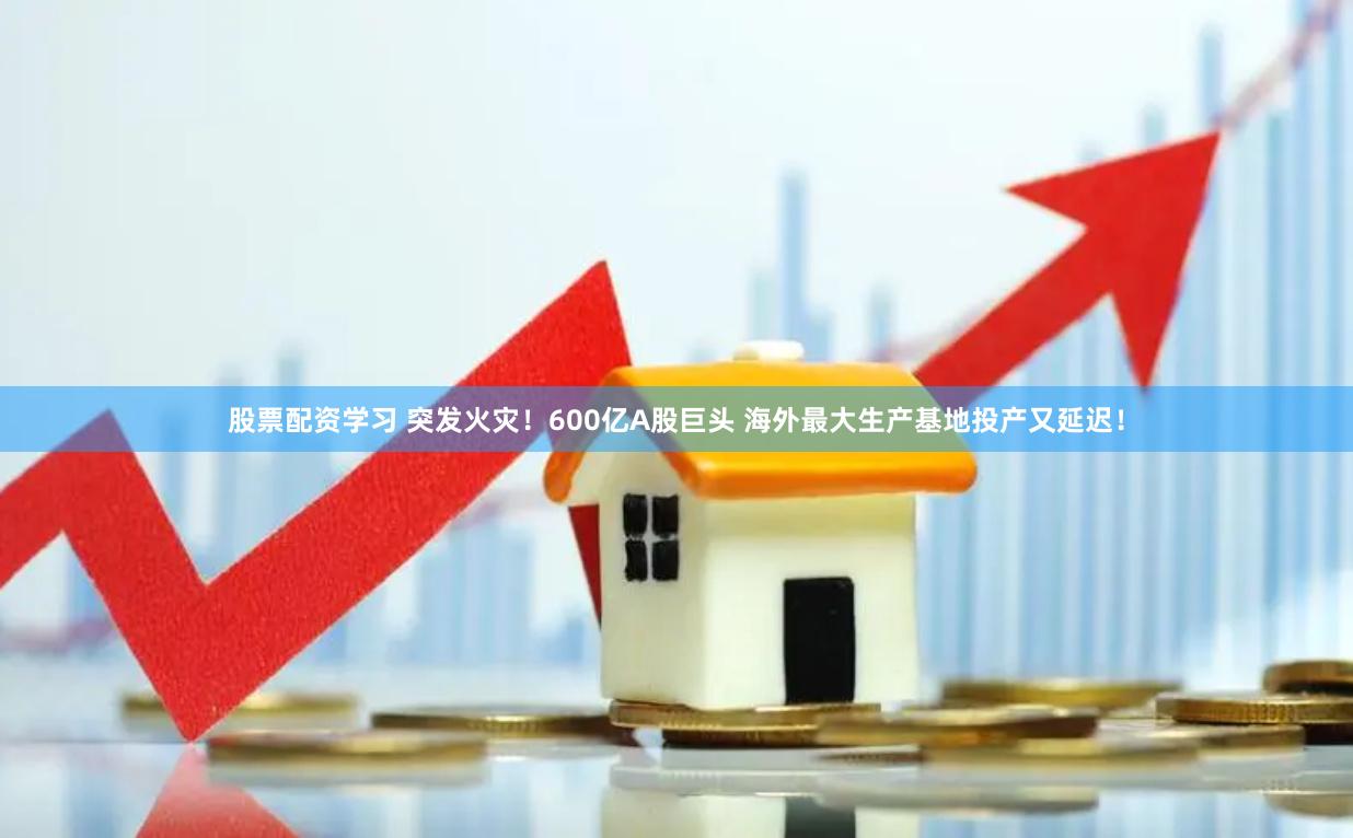 股票配资学习 突发火灾！600亿A股巨头 海外最大生产基地投产又延迟！