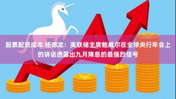 股票配资成本 杨德龙：美联储主席鲍威尔在全球央行年会上的讲话透露出九月降息的最强烈信号