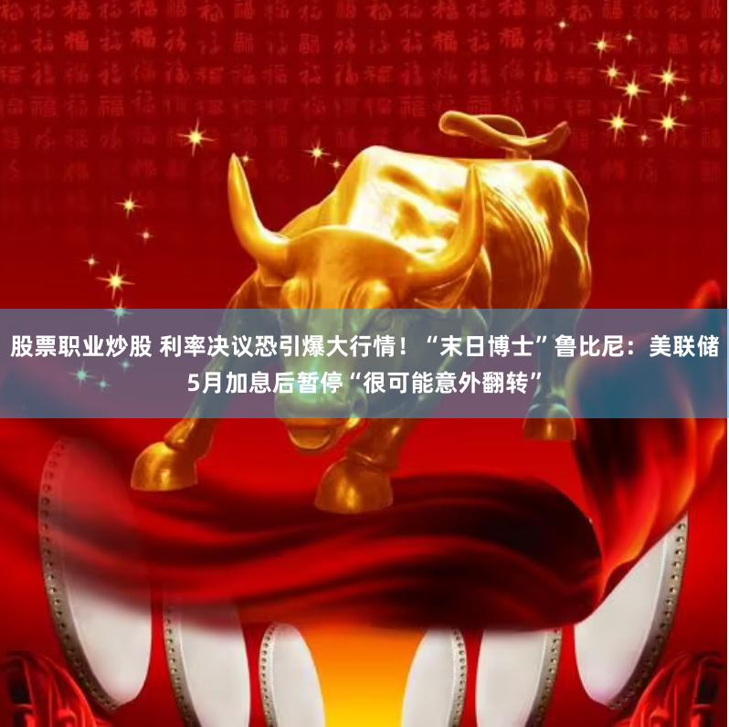 股票职业炒股 利率决议恐引爆大行情！“末日博士”鲁比尼：美联储5月加息后暂停“很可能意外翻转”