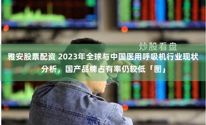 雅安股票配资 2023年全球与中国医用呼吸机行业现状分析，国产品牌占有率仍较低「图」