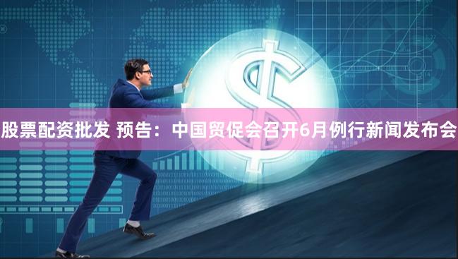 股票配资批发 预告：中国贸促会召开6月例行新闻发布会