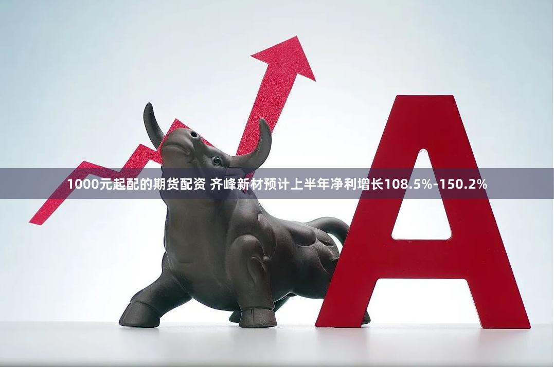 1000元起配的期货配资 齐峰新材预计上半年净利增长108.5%-150.2%