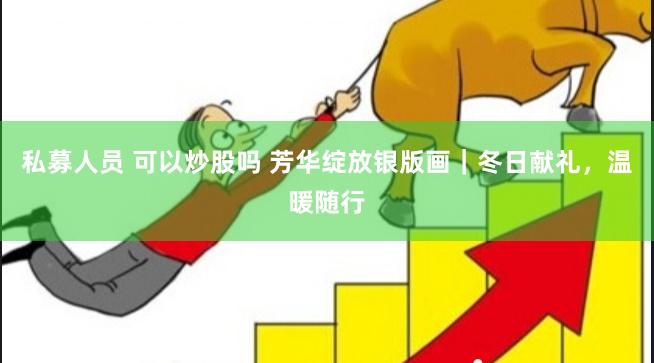 私募人员 可以炒股吗 芳华绽放银版画｜冬日献礼，温暖随行