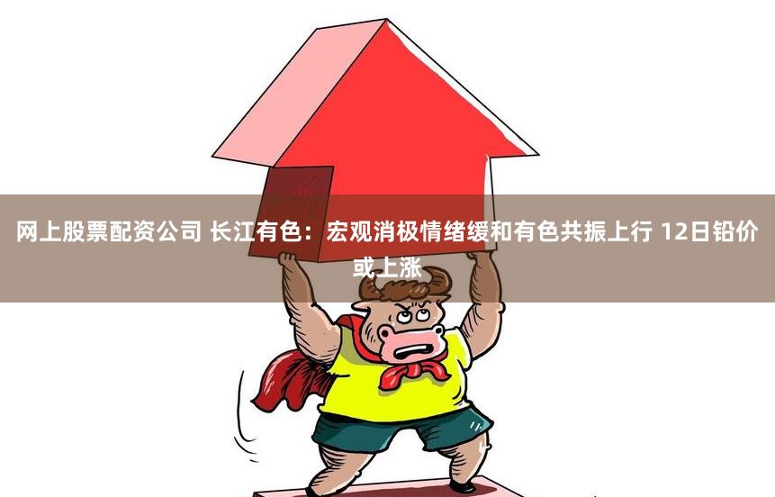 网上股票配资公司 长江有色：宏观消极情绪缓和有色共振上行 12日铅价或上涨