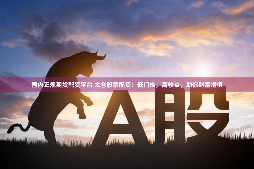 国内正规期货配资平台 太仓股票配资：低门槛，高收益，助你财富增值