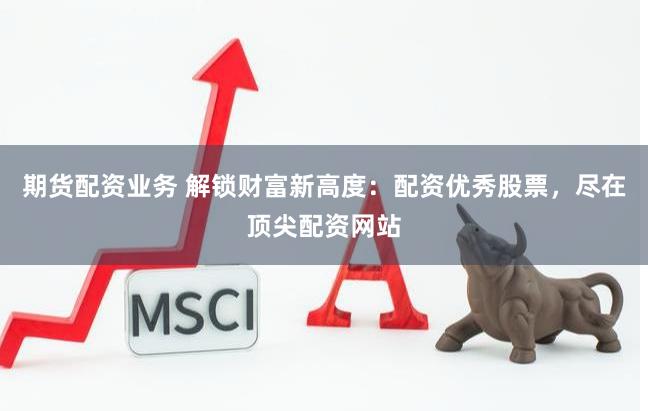 期货配资业务 解锁财富新高度：配资优秀股票，尽在顶尖配资网站