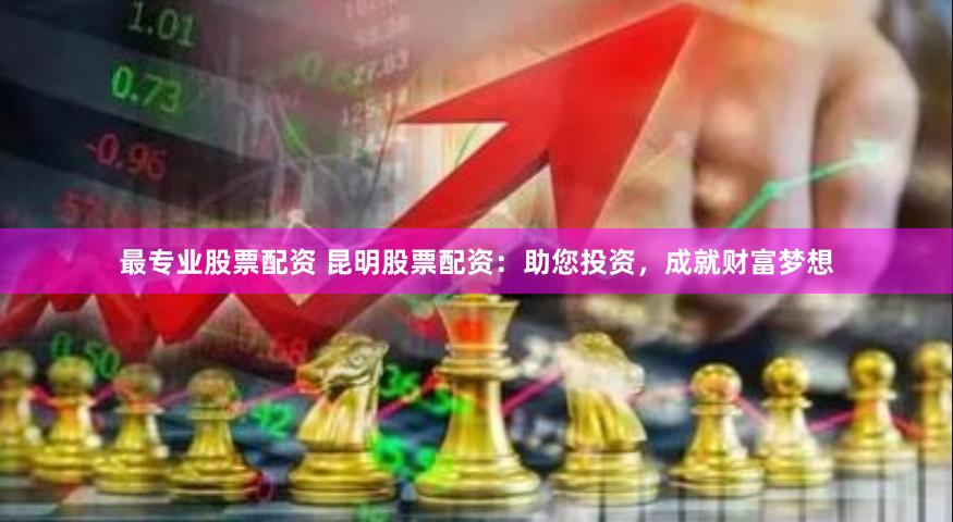 最专业股票配资 昆明股票配资：助您投资，成就财富梦想