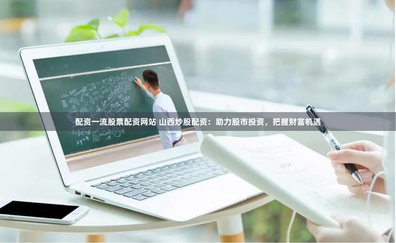 配资一流股票配资网站 山西炒股配资：助力股市投资，把握财富机遇