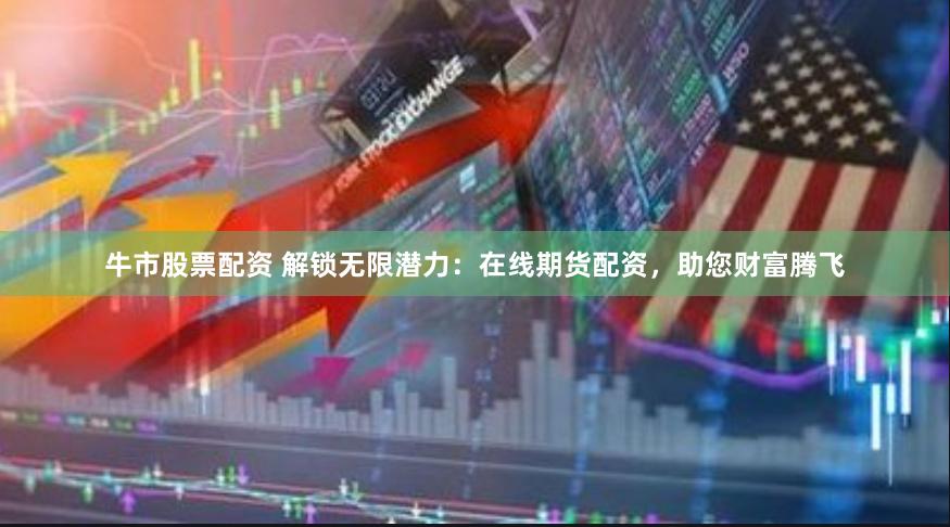 牛市股票配资 解锁无限潜力：在线期货配资，助您财富腾飞
