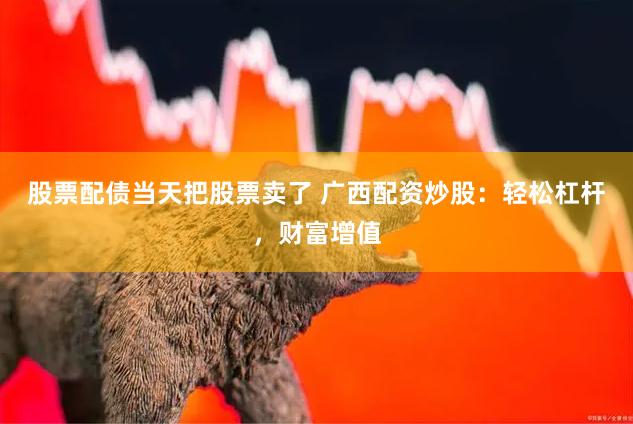 股票配债当天把股票卖了 广西配资炒股：轻松杠杆，财富增值