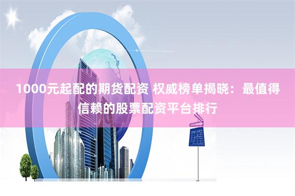 1000元起配的期货配资 权威榜单揭晓：最值得信赖的股票配资平台排行