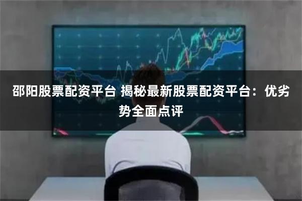 邵阳股票配资平台 揭秘最新股票配资平台：优劣势全面点评