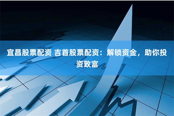 宜昌股票配资 吉首股票配资：解锁资金，助你投资致富