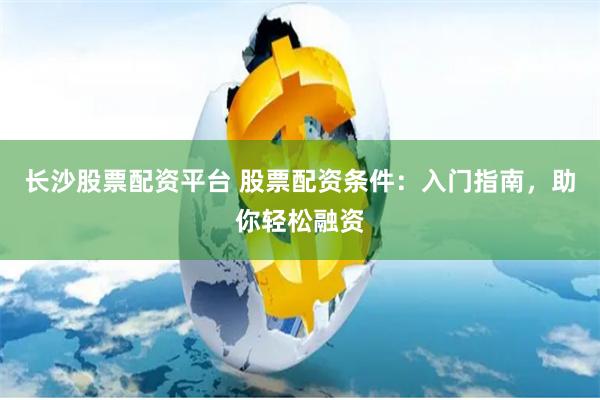 长沙股票配资平台 股票配资条件：入门指南，助你轻松融资