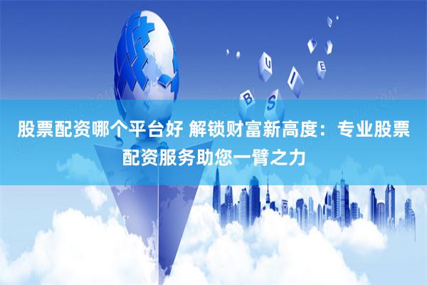 股票配资哪个平台好 解锁财富新高度：专业股票配资服务助您一臂之力