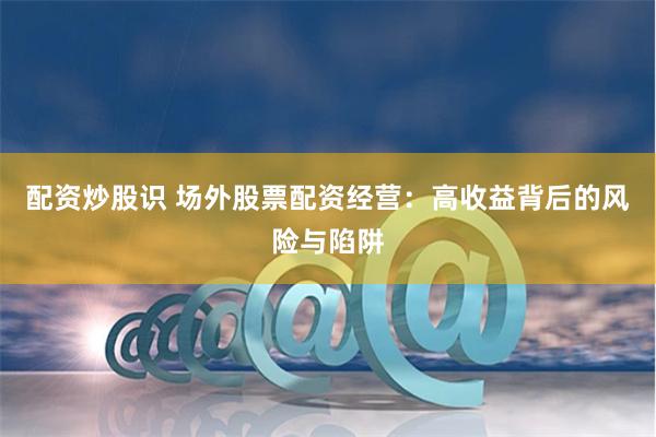 配资炒股识 场外股票配资经营：高收益背后的风险与陷阱