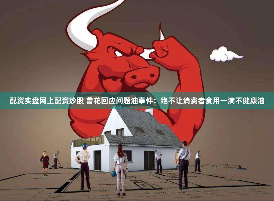 配资实盘网上配资炒股 鲁花回应问题油事件：绝不让消费者食用一滴不健康油