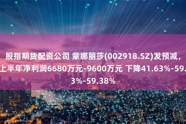 股指期货配资公司 蒙娜丽莎(002918.SZ)发预减，预计上半年净利润6680万元-9600万元 下降41.63%-59.38%