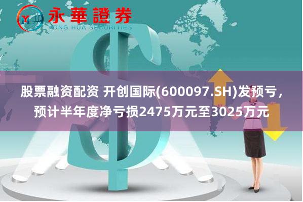 股票融资配资 开创国际(600097.SH)发预亏，预计半年度净亏损2475万元至3025万元