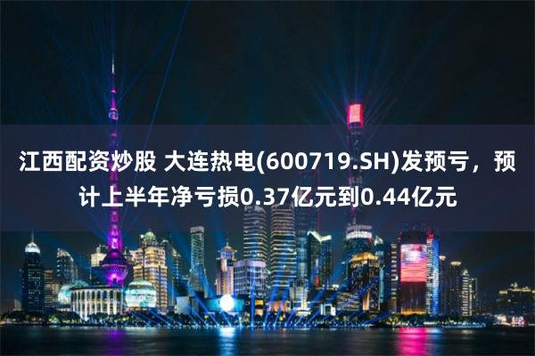 江西配资炒股 大连热电(600719.SH)发预亏，预计上半年净亏损0.37亿元到0.44亿元
